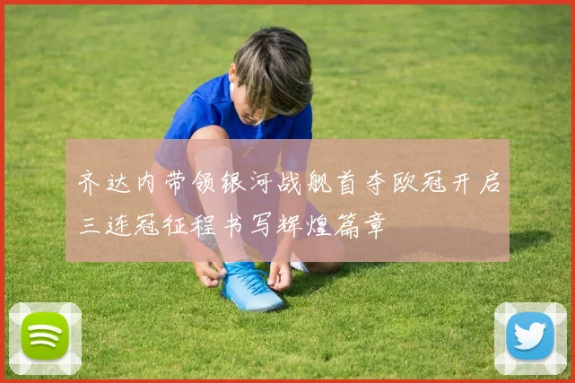 齐达内带领银河战舰首夺欧冠开启三连冠征程书写辉煌篇章