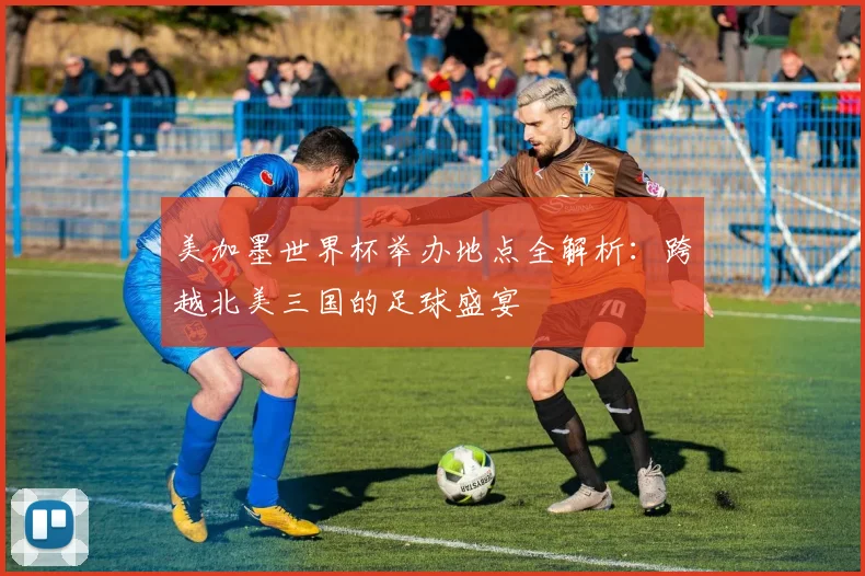 美加墨世界杯举办地点全解析：跨越北美三国的足球盛宴