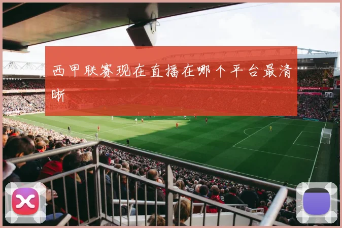 西甲联赛现在直播在哪个平台最清晰